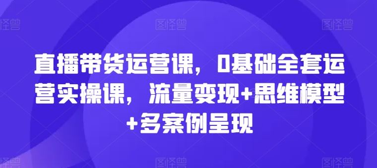 直播带货运营课，0基础全套运营实操课，流量变现+思维模型+多案例呈现-徐小晨博客