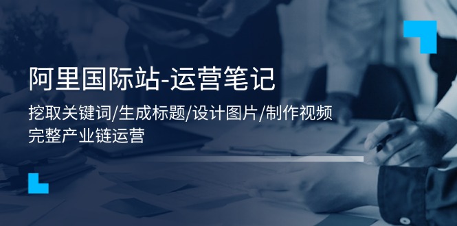 阿里国际站-运营笔记：挖取关键词/生成标题/设计图片/制作视频/56节课-徐小晨博客