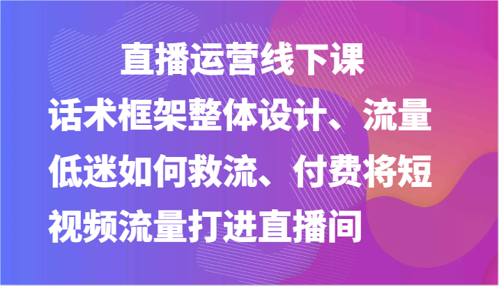 直播运营线下课-话术框架整体设计、流量低迷如何救流、付费将短视频流量打进直播间-徐小晨博客