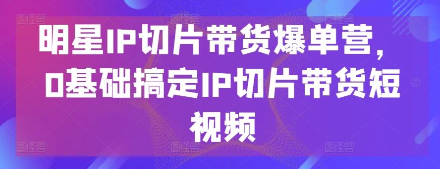 明星IP切片带货爆单营，0基础搞定IP切片带货短视频-徐小晨博客