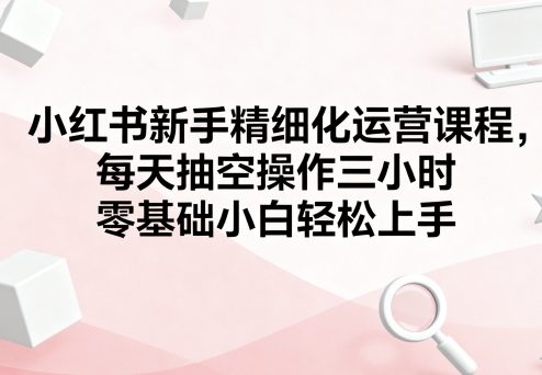 小红书新手精细化运营课程，每天抽空操作三小时，零基础小白轻松上手-徐小晨博客
