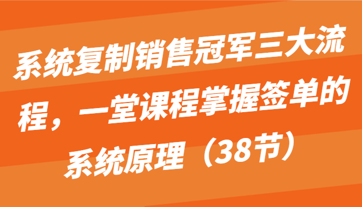 系统复制销售冠军三大流程，一堂课程掌握签单的系统原理（38节）-徐小晨博客