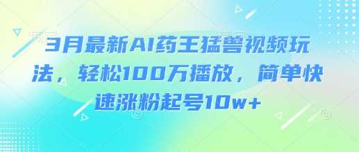 3月最新AI药王猛兽视频玩法，轻松100W播放，简单快速涨粉起号10w+-徐小晨博客