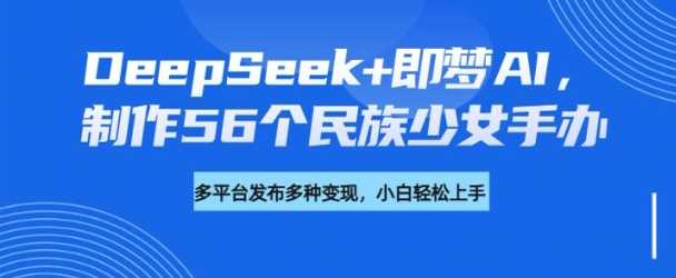 DeepSeek+即梦AI，制作56个民族少女手办，附详细教程+变现方向-徐小晨博客