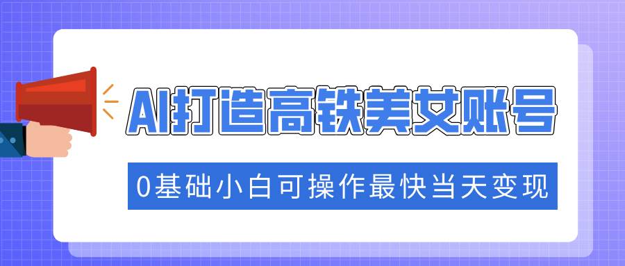 抓住流量密码快速涨粉，AI打造高铁美女账号，0基础小白可操作最快当天变现-徐小晨博客
