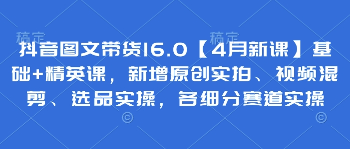 抖音图文带货16.0【4月新课】基础+精英课，新增原创实拍、视频混剪、选品实操，各细分赛道实操-徐小晨博客