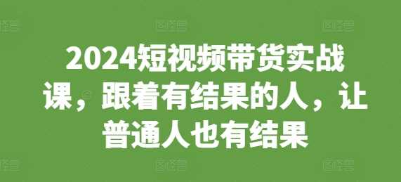 2024短视频带货实战课，跟着有结果的人，让普通人也有结果-徐小晨博客