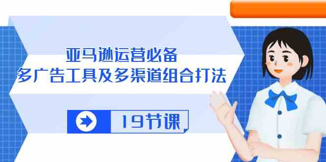 亚马逊运营必备，多广告工具及多渠道组合打法（19节课）-徐小晨博客