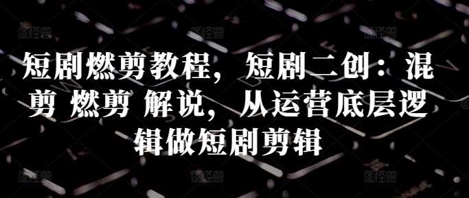 短剧燃剪教程，短剧二创：混剪 燃剪 解说，从运营底层逻辑做短剧剪辑-徐小晨博客