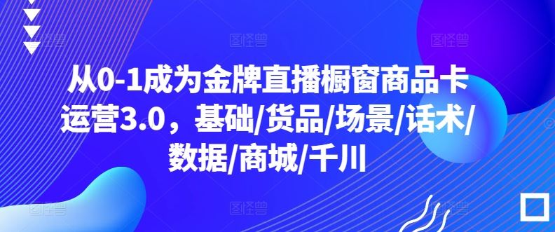 从0-1成为金牌直播橱窗商品卡运营3.0，基础/货品/场景/话术/数据/商城/千川-徐小晨博客