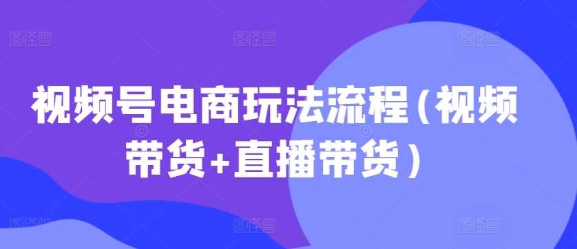 视频号电商玩法流程(视频带货+直播带货)-徐小晨博客