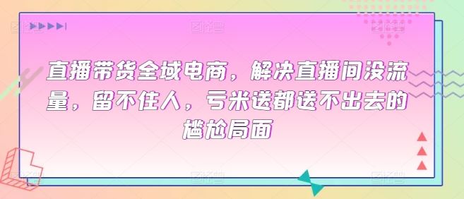 直播带货全域电商，解决直播间没流量，留不住人，亏米送都送不出去的尴尬局面-徐小晨博客