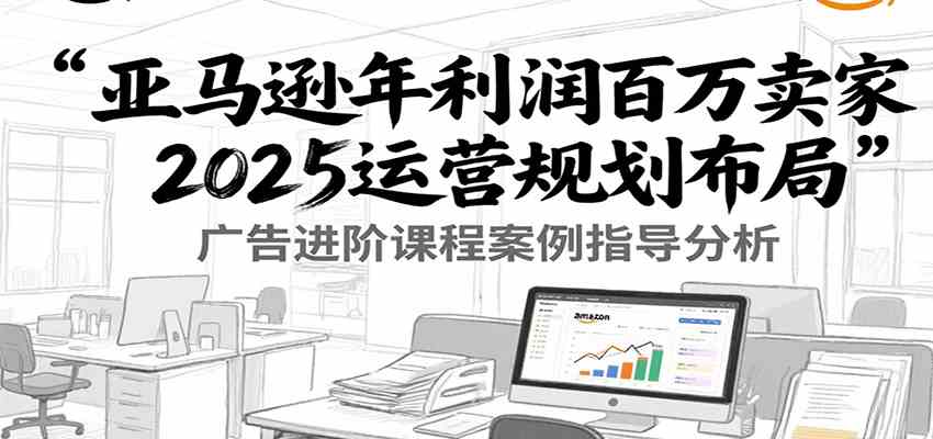 亚马逊年利润百万卖家2025运营规划布局，广告进阶课程案例指导分析-徐小晨博客