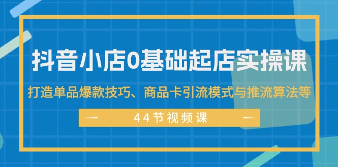 抖音小店0基础起店实操课，打造单品爆款技巧、商品卡引流模式与推流算法等-徐小晨博客