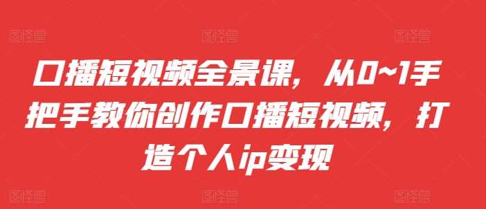 口播短视频全景课，从0~1手把手教你创作口播短视频，打造个人ip变现-徐小晨博客
