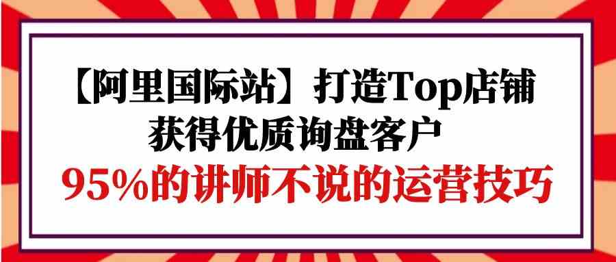 【阿里国际站】打造Top店铺-获得优质询盘客户，95%的讲师不说的运营技巧-徐小晨博客