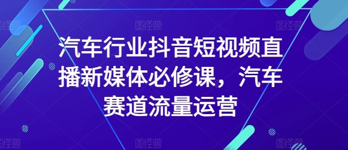 汽车行业抖音短视频直播新媒体必修课，汽车赛道流量运营-徐小晨博客