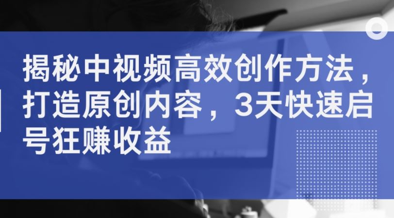 揭秘中视频高效创作方法，打造原创内容，3天快速启号狂赚收益-徐小晨博客