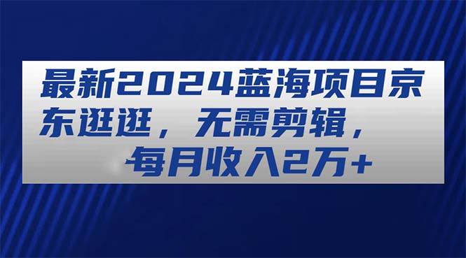 最新2024蓝海项目京东逛逛，无需剪辑，每月收入2万+-徐小晨博客