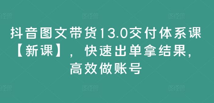 抖音图文带货13.0交付体系课【新课】，快速出单拿结果，高效做账号-徐小晨博客