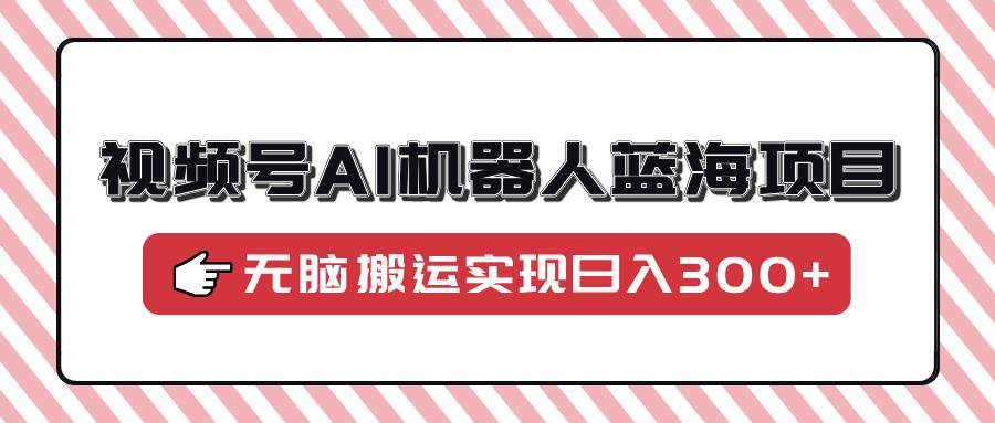 视频号AI机器人蓝海项目，操作简单适合0基础小白，无脑搬运实现日入300+-徐小晨博客