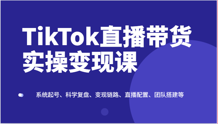 TikTok直播带货实操变现课：系统起号、科学复盘、变现链路、直播配置、团队搭建等-徐小晨博客