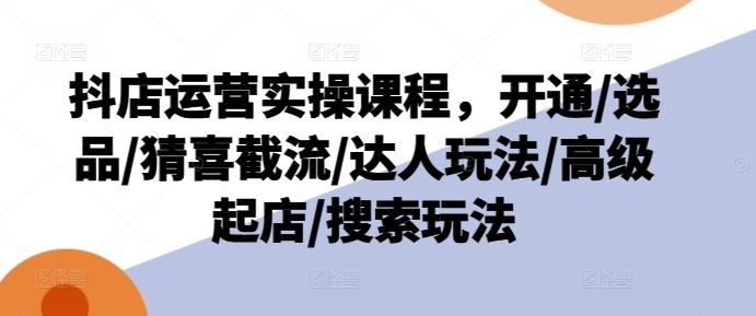 抖店运营实操课程，开通/选品/猜喜截流/达人玩法/高级起店/搜索玩法-徐小晨博客