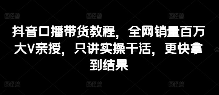 抖音口播带货教程，全网销量百万大V亲授，只讲实操干活，更快拿到结果-徐小晨博客