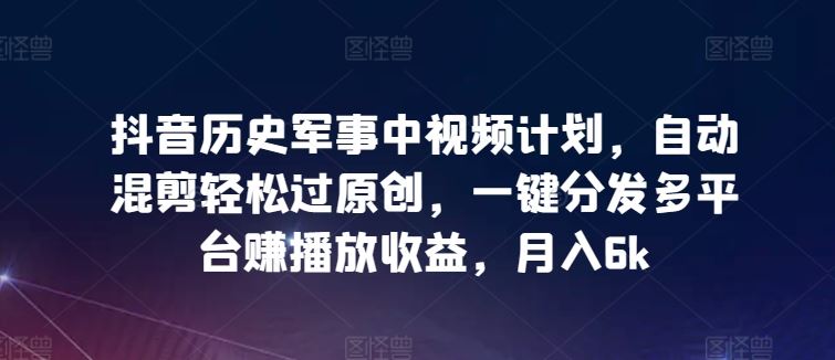 抖音历史军事中视频计划，自动混剪轻松过原创，一键分发多平台赚播放收益，月入6k【揭秘】-徐小晨博客