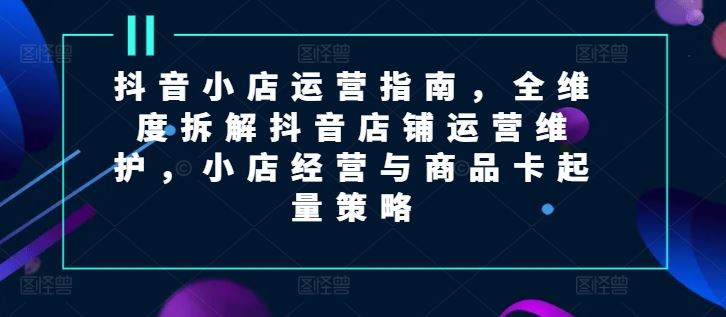 抖音小店运营指南，全维度拆解抖音店铺运营维护，小店经营与商品卡起量策略-徐小晨博客