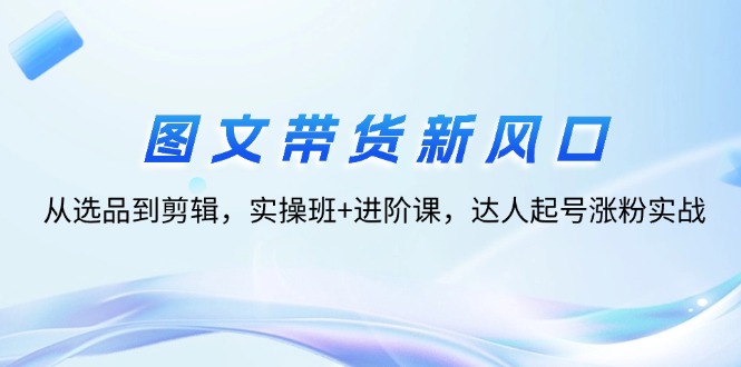 图文带货新风口：从选品到剪辑，实操班+进阶课，达人起号涨粉实战-徐小晨博客