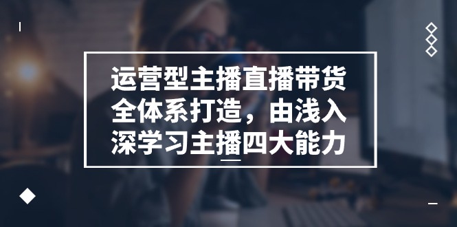 运营型主播直播带货全体系打造，由浅入深学习主播四大能力（9节）-徐小晨博客