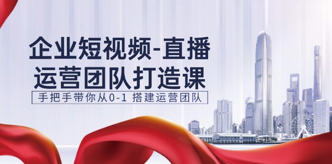 企业短视频直播运营团队打造课，手把手带你从0-1搭建运营团队（15节）-徐小晨博客