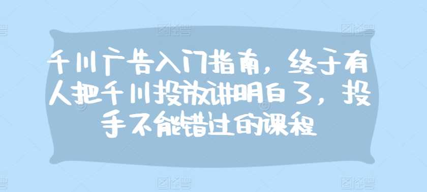 千川广告入门指南，终于有人把千川投放讲明白了，投手不能错过的课程-徐小晨博客