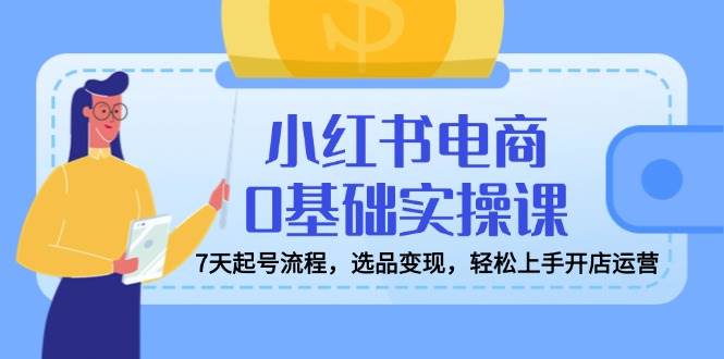 小红书电商0基础实操课，7天起号流程，选品变现，轻松上手开店运营-徐小晨博客