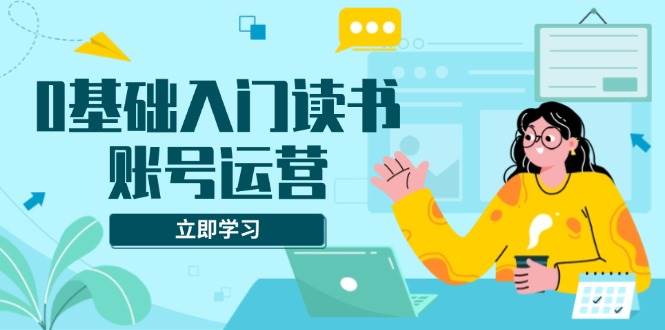 0基础入门读书账号运营，系统课程助你解决素材、流量、变现等难题-徐小晨博客
