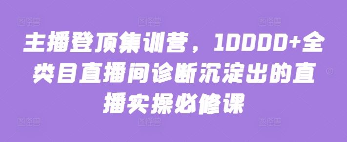 主播登顶集训营，10000+全类目直播间诊断沉淀出的直播实操必修课-徐小晨博客
