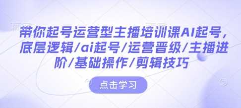 带你起号运营型主播培训课AI起号，底层逻辑/ai起号/运营晋级/主播进阶/基础操作/剪辑技巧-徐小晨博客