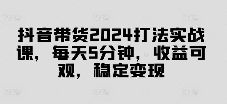 抖音带货2024打法实战课，每天5分钟，收益可观，稳定变现【揭秘】-徐小晨博客
