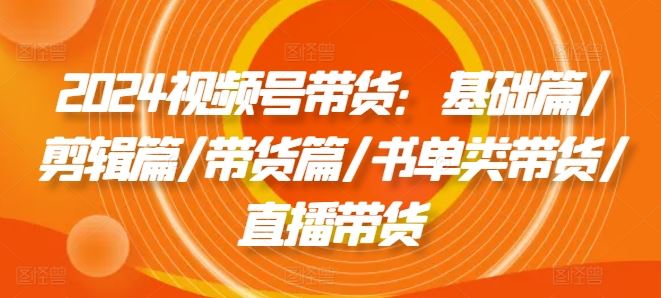 2024视频号带货：基础篇/剪辑篇/带货篇/书单类带货/直播带货-徐小晨博客