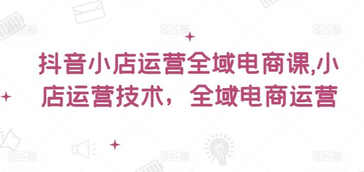抖音小店运营全域电商课，小店运营技术，全域电商运营-徐小晨博客