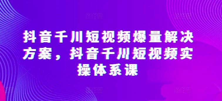 抖音千川短视频爆量解决方案，抖音千川短视频实操体系课-徐小晨博客