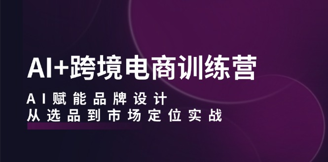 AI+跨境电商训练营：AI赋能品牌设计，从选品到市场定位实战-徐小晨博客