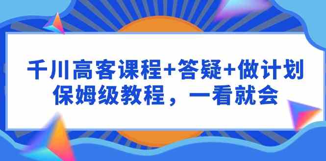 千川 高客课程+答疑+做计划，保姆级教程，一看就会-徐小晨博客