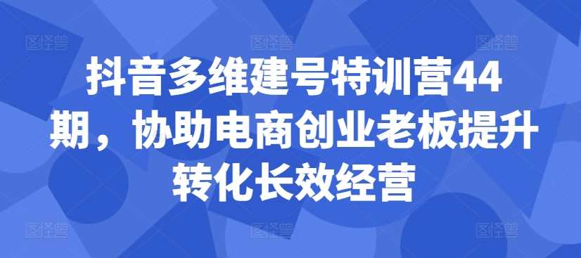 抖音多维建号特训营44期，协助电商创业老板提升转化长效经营-徐小晨博客