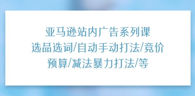 亚马逊站内广告系列课：选品选词/自动手动打法/竞价预算/减法暴力打法/等-徐小晨博客