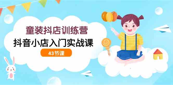 童装抖店训练营，抖音小店入门实战课（43节课）-徐小晨博客
