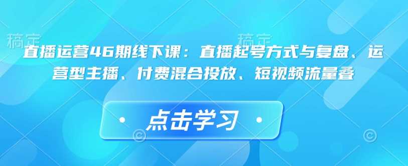 直播运营46期线下课：直播起号方式与复盘、运营型主播、付费混合投放、短视频流量叠-徐小晨博客