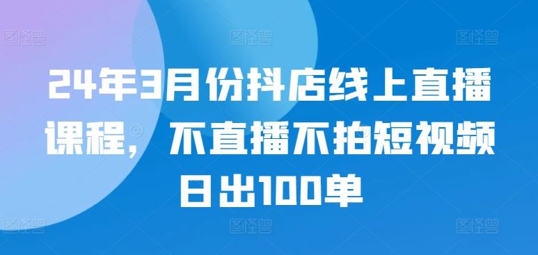 24年3月份抖店线上直播课程，不直播不拍短视频日出100单-徐小晨博客