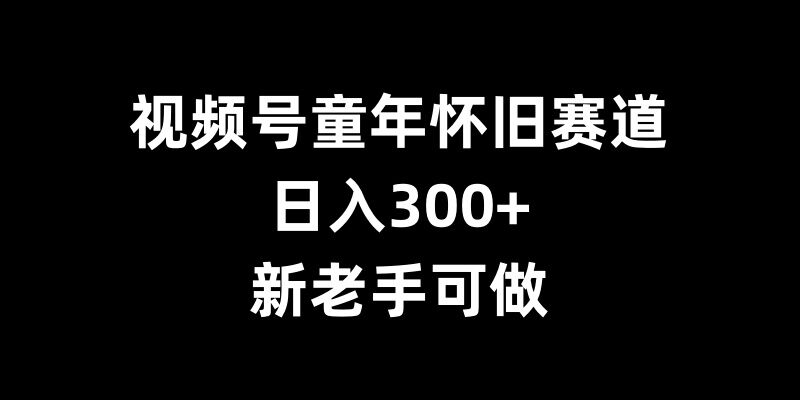 视频号童年怀旧赛道，日入300+，新老手可做【揭秘】-徐小晨博客